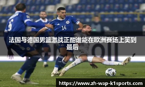 法国与德国男篮激战正酣谁能在欧洲赛场上笑到最后